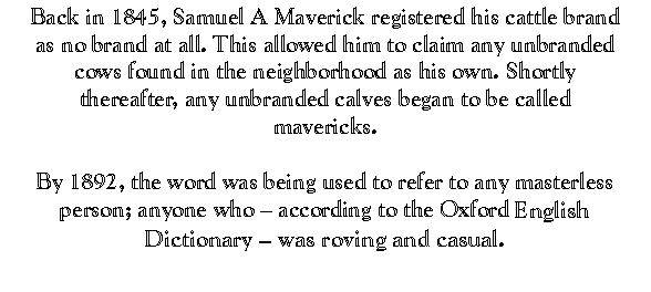 Back, in 1845, Samuel A Maverick registered his cattle brand as no brand at all. This allowed him to claim any unbranded cows
found in the neighborhood as his own. Shortly thereafter any unbranded
calves began to be called mavericks. By 1892, the word was being used to
refer to any masterless person; anyone who -- according to the Oxford
English Dictionary -- was roving and casual.